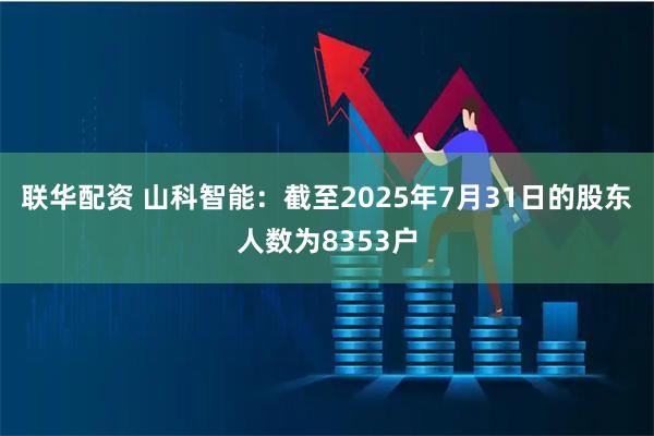 联华配资 山科智能：截至2025年7月31日的股东人数为8353户