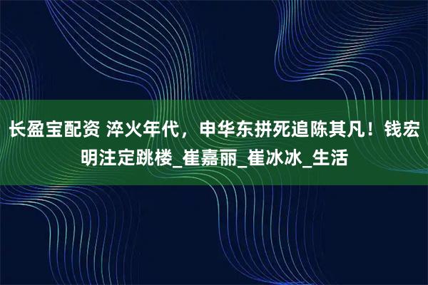 长盈宝配资 淬火年代，申华东拼死追陈其凡！钱宏明注定跳楼_崔嘉丽_崔冰冰_生活
