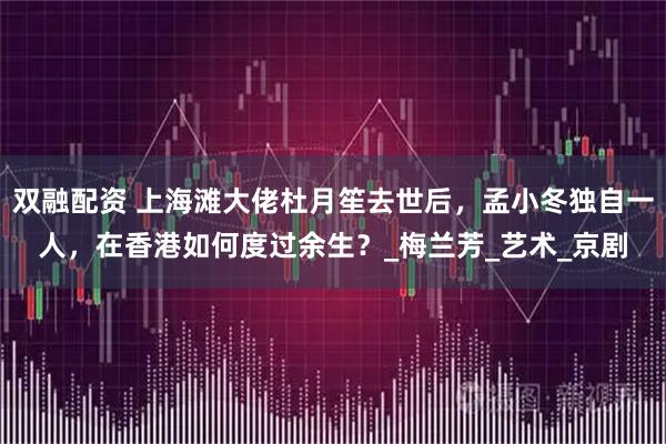 双融配资 上海滩大佬杜月笙去世后，孟小冬独自一人，在香港如何度过余生？_梅兰芳_艺术_京剧