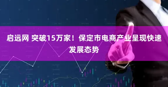 启远网 突破15万家！保定市电商产业呈现快速发展态势