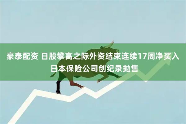 豪泰配资 日股攀高之际外资结束连续17周净买入 日本保险公司创纪录抛售