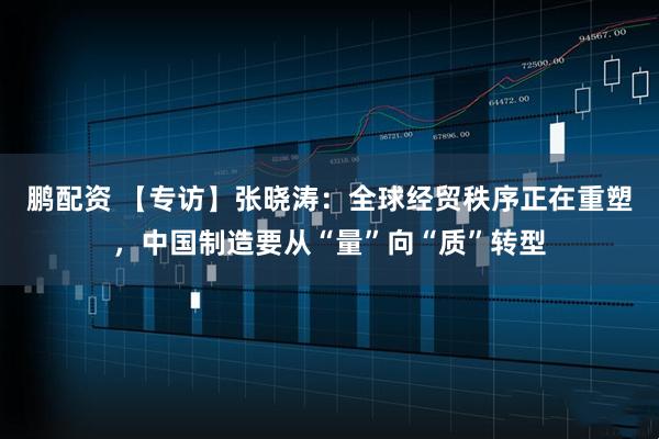鹏配资 【专访】张晓涛：全球经贸秩序正在重塑，中国制造要从“量”向“质”转型