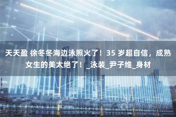 天天盈 徐冬冬海边泳照火了！35 岁超自信，成熟女生的美太绝了！_泳装_尹子维_身材