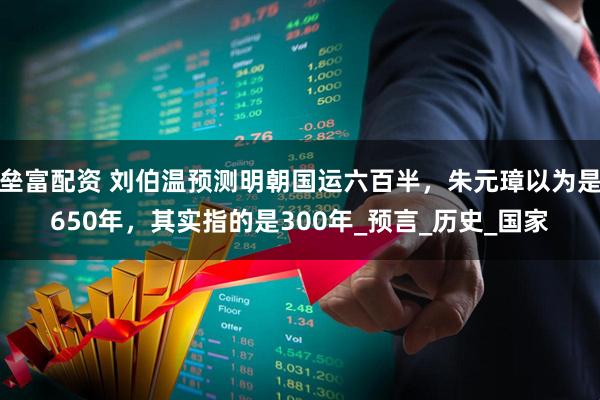 垒富配资 刘伯温预测明朝国运六百半，朱元璋以为是650年，其实指的是300年_预言_历史_国家