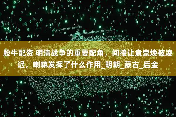 股牛配资 明清战争的重要配角，间接让袁崇焕被凌迟，喇嘛发挥了什么作用_明朝_蒙古_后金