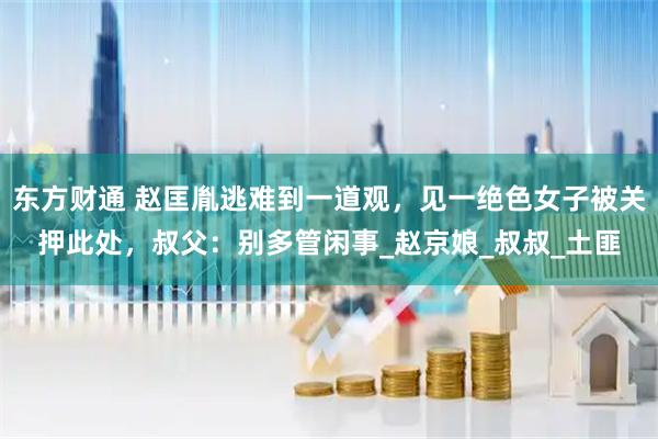 东方财通 赵匡胤逃难到一道观，见一绝色女子被关押此处，叔父：别多管闲事_赵京娘_叔叔_土匪