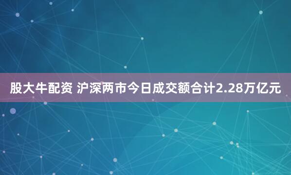 股大牛配资 沪深两市今日成交额合计2.28万亿元