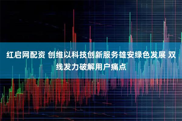 红启网配资 创维以科技创新服务雄安绿色发展 双线发力破解用户痛点