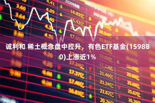 诚利和 稀土概念盘中拉升，有色ETF基金(159880)上涨近1%