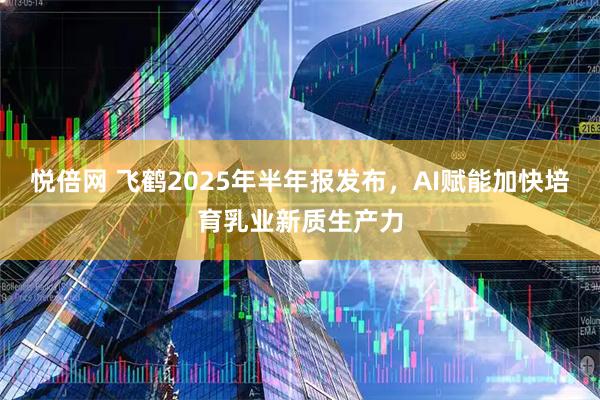 悦倍网 飞鹤2025年半年报发布，AI赋能加快培育乳业新质生产力