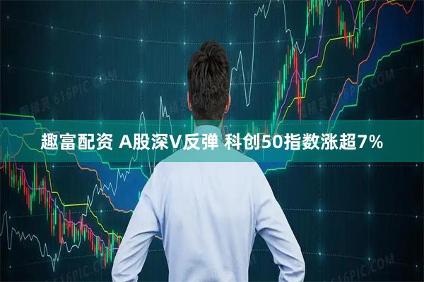 趣富配资 A股深V反弹 科创50指数涨超7%