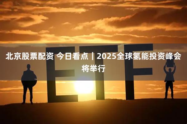 北京股票配资 今日看点｜2025全球氢能投资峰会将举行