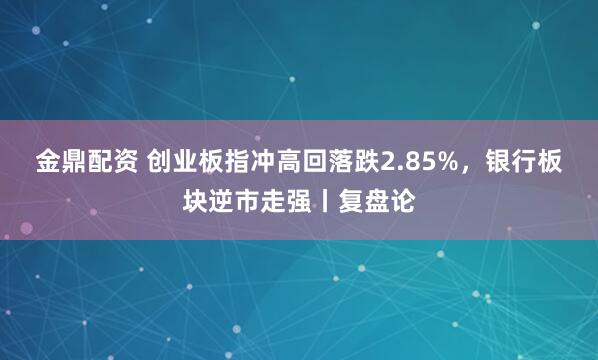 金鼎配资 创业板指冲高回落跌2.85%，银行板块逆市走强丨复盘论