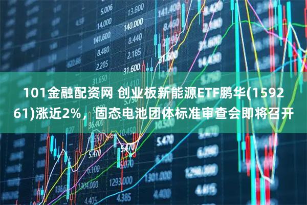 101金融配资网 创业板新能源ETF鹏华(159261)涨近2%，固态电池团体标准审查会即将召开