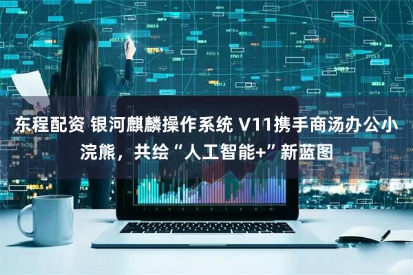 东程配资 银河麒麟操作系统 V11携手商汤办公小浣熊，共绘“人工智能+”新蓝图