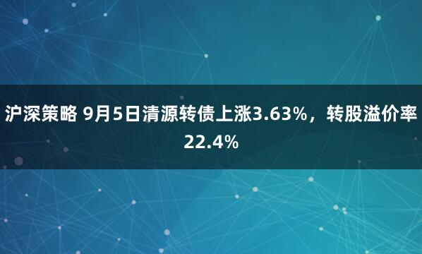 沪深策略 9月5日清源转债上涨3.63%，转股溢价率22.4%