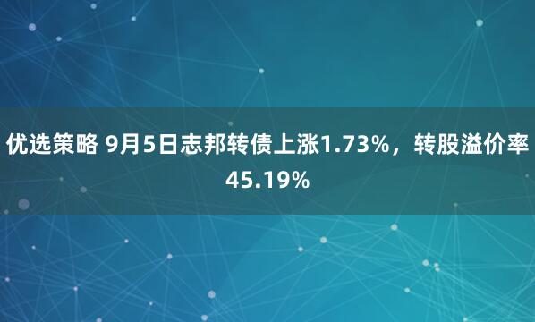 优选策略 9月5日志邦转债上涨1.73%，转股溢价率45.19%