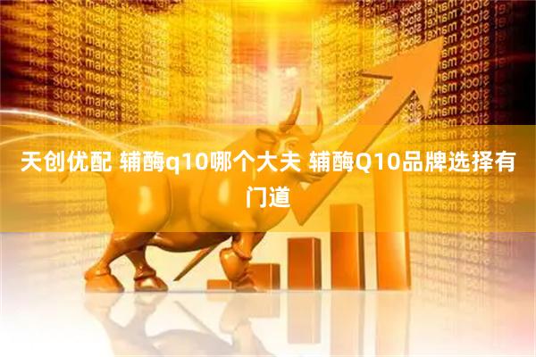 天创优配 辅酶q10哪个大夫 辅酶Q10品牌选择有门道