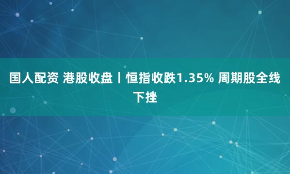 国人配资 港股收盘丨恒指收跌1.35% 周期股全线下挫