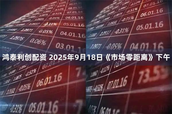 鸿泰利创配资 2025年9月18日《市场零距离》下午