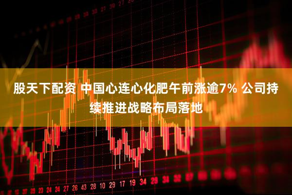 股天下配资 中国心连心化肥午前涨逾7% 公司持续推进战略布局落地