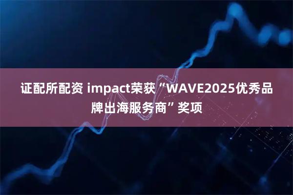 证配所配资 impact荣获“WAVE2025优秀品牌出海服务商”奖项