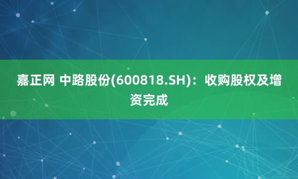 嘉正网 中路股份(600818.SH)：收购股权及增资完成