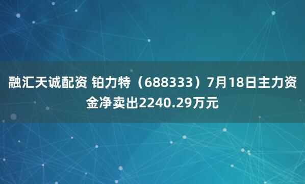 融汇天诚配资 铂力特（688333）7月18日主力资金净卖出2240.29万元
