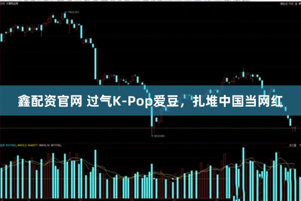 鑫配资官网 过气K-Pop爱豆，扎堆中国当网红