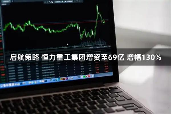 启航策略 恒力重工集团增资至69亿 增幅130%