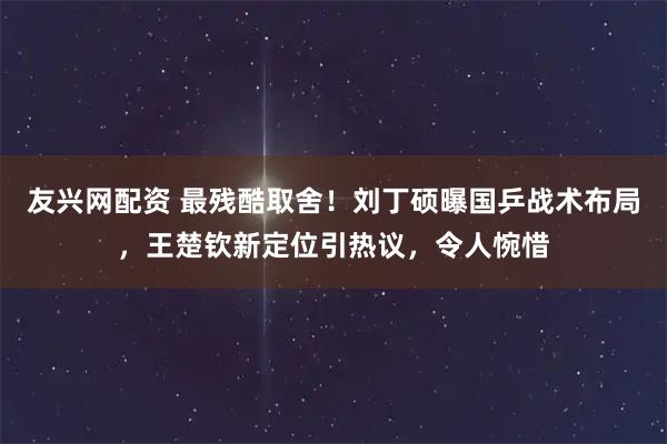 友兴网配资 最残酷取舍！刘丁硕曝国乒战术布局，王楚钦新定位引热议，令人惋惜
