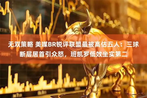 无双策略 美媒BR锐评联盟最被高估五人：三球断层居首引众怒，班凯罗低效坐实第二