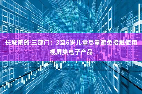 长城策略 三部门：3至6岁儿童尽量避免接触使用视屏类电子产品