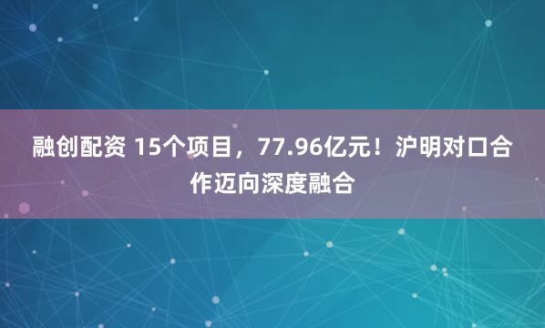 融创配资 15个项目，77.96亿元！沪明对口合作迈向深度融合