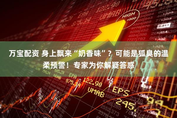 万宝配资 身上飘来“奶香味”？可能是狐臭的温柔预警！专家为你解疑答惑