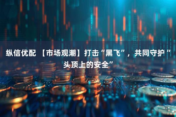 纵信优配 【市场观潮】打击“黑飞”，共同守护“头顶上的安全”