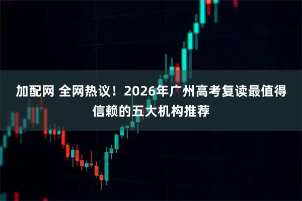 加配网 全网热议！2026年广州高考复读最值得信赖的五大机构推荐