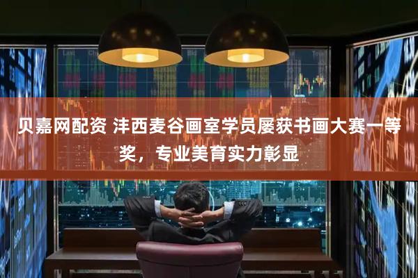 贝嘉网配资 沣西麦谷画室学员屡获书画大赛一等奖，专业美育实力彰显